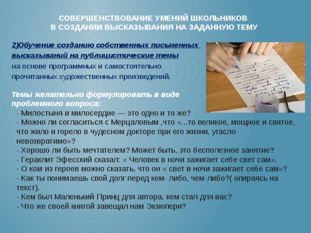 Совершенствование умений школьников  в создании высказывания на заданную тему   2)Обучение соз­да­нию собс­твен­ных пись­мен­ных выс­ка­зыва­ний на пуб­ли­цис­ти­чес­кие те­мы   на ос­но­ве прог­рам­мных и са­мос­то­ятель­но про­читан­ных ху­дожес­твен­ных про­из­ве­дений.   Темы желательно формулировать в виде проблемного вопроса: - Милостыня и милосердие — это одно и то же? - Можно ли согласиться с Мерцаловым ,что «...то великое, мощное и святое,  что жило и горело в чудесном докторе при его жизни, угасло  невозвратимо»?  - Хорошо ли быть мечтателем? Может быть, это бесполезное занятие?  - Гераклит Эфесский сказал: « Человек в ночи зажигает себе свет сам». - О ком из героев можно сказать, что он « свет в ночи зажигает себе сам»?  - Как ты понимаешь свой долг перед кем- либо, чем-либо?( опираясь на  текст).  - Кем был Маленький Принц для автора, кем стал для вас?  - Что же своей книгой завещал нам Экзюпери?     