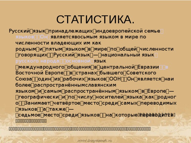 СТАТИСТИКА. Русскийязыкпринадлежащихиндоевропейской семье  языков   Он  я вляетсявосьмым языком в мире по численности владеющих им как роднымипятымязыкомвмирепообщейчисленностиговорящихРусскийязык—национальный язык  русского народа   основной  язык международногообщениявцентральнойЕвразии   в Вост очной ЕвропевстранахбывшегоСоветского СоюзаодинизрабочихязыковООНОнявляетсянаиболеераспространённымславянским языкомисамымраспространённымязыкомвЕвропе—географическиипочислуносителейязыкакакродногоЗанимаетчетвёртоеместосредисамыхпереводимыхязыковатакже—седьмоеместосредиязыковнак оторыепереводитсябольшинствокниг  Вгодурусскийязыквышелнавто роеместосредисамыхпопулярныхязыков 