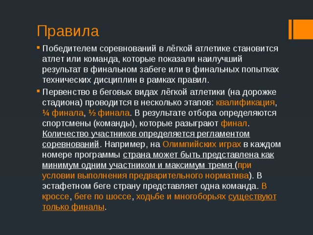 Правила Победителем соревнований в лёгкой атлетике становится атлет или команда, которые показали наилучший результат в финальном забеге или в финальных попытках технических дисциплин в рамках правил. Первенство в беговых видах лёгкой атлетики (на дорожке стадиона) проводится в несколько этапов: квалификация , ¼ финала , ½ финала . В результате отбора определяются спортсмены (команды), которые разыграют финал . Количество участников определяется регламентом соревнований . Например, на Олимпийских играх в каждом номере программы страна может быть представлена как минимум одним участником и максимум тремя ( при условии выполнения предварительного норматива ). В эстафетном беге страну представляет одна команда. В кроссе , беге по шоссе , ходьбе и многоборьях существуют только финалы . 