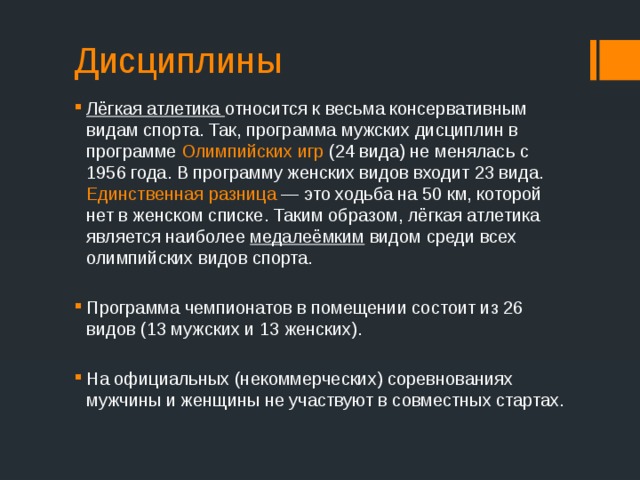 Дисциплины Лёгкая атлетика относится к весьма консервативным видам спорта. Так, программа мужских дисциплин в программе Олимпийских игр (24 вида) не менялась с 1956 года. В программу женских видов входит 23 вида. Единственная разница  — это ходьба на 50 км, которой нет в женском списке. Таким образом, лёгкая атлетика является наиболее медалеёмким видом среди всех олимпийских видов спорта. Программа чемпионатов в помещении состоит из 26 видов (13 мужских и 13 женских). На официальных (некоммерческих) соревнованиях мужчины и женщины не участвуют в совместных стартах. 