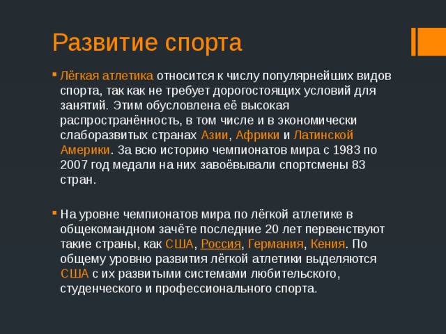Развитие спорта Лёгкая атлетика относится к числу популярнейших видов спорта, так как не требует дорогостоящих условий для занятий . Этим обусловлена её высокая распространённость, в том числе и в экономически слаборазвитых странах Азии , Африки и Латинской Америки . За всю историю чемпионатов мира с 1983 по 2007 год медали на них завоёвывали спортсмены 83 стран. На уровне чемпионатов мира по лёгкой атлетике в общекомандном зачёте последние 20 лет первенствуют такие страны, как США , Россия , Германия , Кения . По общему уровню развития лёгкой атлетики выделяются США с их развитыми системами любительского, студенческого и профессионального спорта. 