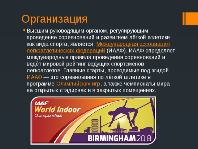 Организация Высшим руководящим органом, регулирующим проведение соревнований и развитием лёгкой атлетики как вида спорта, является:  Международная ассоциация легкоатлетических федераций  (ИААФ). ИААФ определяет международные правила проведения соревнований и ведёт мировой рейтинг ведущих спортсменов легкоатлетов. Главные старты, проводимые под эгидой ИААФ  — это соревнования по лёгкой атлетике в программе Олимпийских игр , а также чемпионаты мира на открытых стадионах и в закрытых помещениях. 