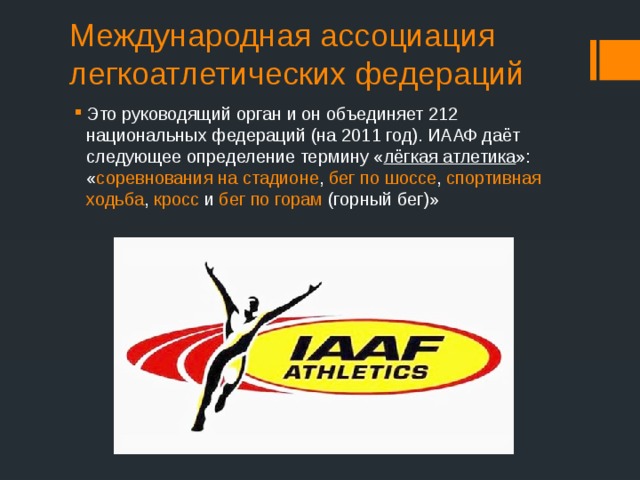 Международная ассоциация легкоатлетических федераций Это руководящий орган и он объединяет 212 национальных федераций (на 2011 год). ИААФ даёт следующее определение термину « лёгкая атлетика »: « соревнования на стадионе , бег по шоссе , спортивная ходьба , кросс и бег по горам (горный бег)» 