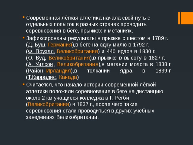 Современная лёгкая атлетика начала свой путь с отдельных попыток в разных странах проводить соревнования в беге, прыжках и метаниях. Зафиксированы результаты в прыжке с шестом в 1789 г. ( Д. Буш ,  Германия ),в беге на одну милю в 1792 г. ( Ф. Поуэлл ,  Великобритания ) и 440 ярдов в 1830 г. ( О. Вуд , Великобритания ),в прыжке в высоту в 1827 г. ( А. Уилсон , Великобритания ),в метании молота в 1838 г. ( Район ,  Ирландия ),в толкании ядра в 1839 г. ( Т.Каррадис ,  Канада ) Считается, что начало истории современной лёгкой атлетики положили соревнования в беге на дистанцию около 2 км учащиеся колледжа в Г. Регби ( Великобритания ) в 1837 г., после чего такие соревнования стали проводиться в других учебных заведениях Великобритании. 