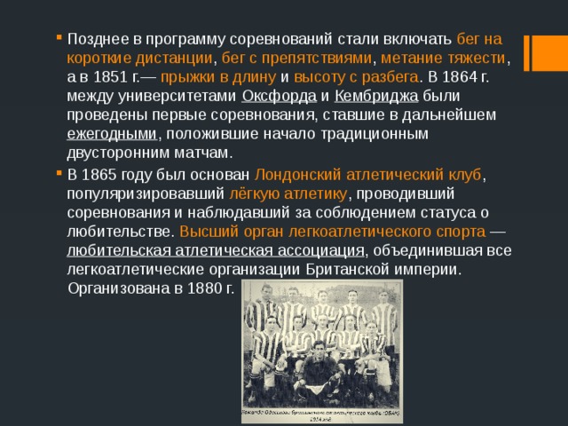 Позднее в программу соревнований стали включать бег на короткие дистанции , бег с препятствиями , метание тяжести , а в 1851 г.— прыжки в длину и высоту с разбега . В 1864 г. между университетами Оксфорда и Кембриджа были проведены первые соревнования, ставшие в дальнейшем ежегодными , положившие начало традиционным двусторонним матчам. В 1865 году был основан  Лондонский атлетический клуб , популяризировавший лёгкую атлетику , проводивший соревнования и наблюдавший за соблюдением статуса о любительстве. Высший орган легкоатлетического спорта  — любительская атлетическая ассоциация , объединившая все легкоатлетические организации Британской империи. Организована в 1880 г. 