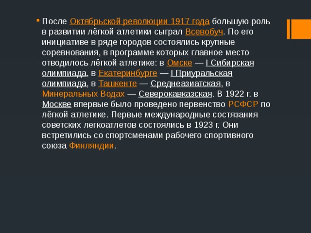 После  Октябрьской революции 1917 года  большую роль в развитии лёгкой атлетики сыграл  Всевобуч . По его инициативе в ряде городов состоялись крупные соревнования, в программе которых главное место отводилось лёгкой атлетике: в  Омске  —  I Сибирская олимпиада , в  Екатеринбурге  —  I Приуральская олимпиада , в Ташкенте  — Среднеазиатская , в Минеральных Водах  — Северокавказская . В 1922 г. в Москве впервые было проведено первенство  РСФСР  по лёгкой атлетике. Первые международные состязания советских легкоатлетов состоялись в 1923 г. Они встретились со спортсменами рабочего спортивного союза Финляндии . 