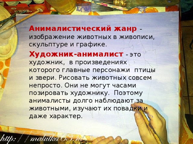 Анималистический жанр – изображение животных в живописи, скульптуре и графике. Художник-анималист – это художник, в произведениях которого главные персонажи птицы и звери. Рисовать животных совсем непросто. Они не могут часами позировать художнику. Поэтому анималисты долго наблюдают за животными, изучают их повадки и даже характер. 
