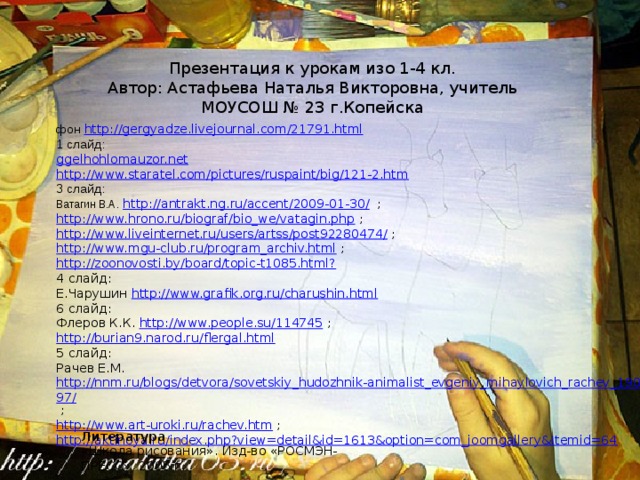 Презентация к урокам изо 1-4 кл. Автор: Астафьева Наталья Викторовна, учитель МОУСОШ № 23 г.Копейска фон http://gergyadze.livejournal.com/21791.html  1 слайд: ggelhohlomauzor.net http://www.staratel.com/pictures/ruspaint/big/121-2.htm 3 слайд: Ватагин В.А . http://antrakt.ng.ru/accent/2009-01-30/ ; http://www.hrono.ru/biograf/bio_we/vatagin.php  ; http://www.liveinternet.ru/users/artss/post92280474/  ; http://www.mgu-club.ru/program_archiv.html  ; http://zoonovosti.by/board/topic-t1085.html? 4 слайд: Е.Чарушин http://www.grafik.org.ru/charushin.html 6 слайд: Флеров К.К. http://www.people.su/114745 ; http://burian9.narod.ru/flergal.html 5 слайд: Рачев Е.М. http://nnm.ru/blogs/detvora/sovetskiy_hudozhnik-animalist_evgeniy_mihaylovich_rachev_1906_-_1997/ ; http://www.art-uroki.ru/rachev.htm  ; http://aktinoya.ru/index.php?view=detail&id=1613&option=com_joomgallery&Itemid=64 Литература «Школа рисования». Изд-во «РОСМЭН-ПРЕСС», 2005 г. 