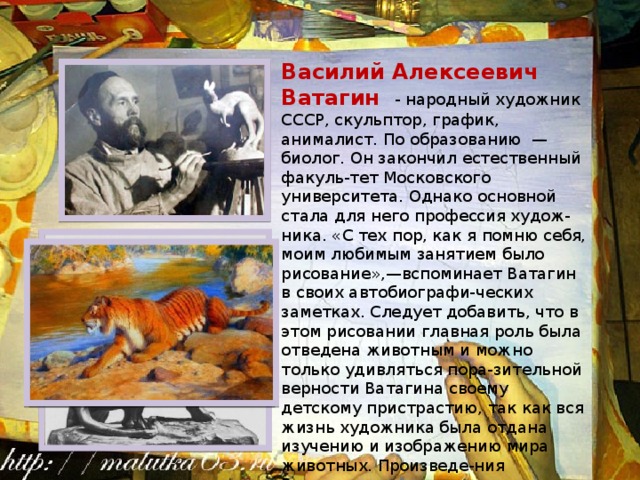 Василий Алексеевич Ватагин - народный художник СССР, скульптор, график, анималист. По образованию —биолог. Он закончил естественный факуль-тет Московского университета. Однако основной стала для него профессия худож-ника. «С тех пор, как я помню себя, моим любимым занятием было рисование»,—вспоминает Ватагин в своих автобиографи-ческих заметках. Следует добавить, что в этом рисовании главная роль была отведена животным и можно только удивляться пора-зительной верности Ватагина своему детскому пристрастию, так как вся жизнь художника была отдана изучению и изображению мира животных. Произведе-ния Ватагина хранятся во многих музеях страны, в том числе в Третьяковской галерее и в Русском музее. 