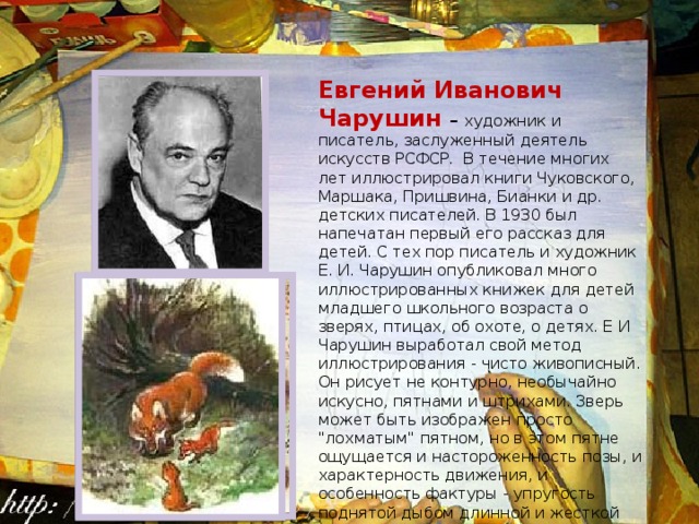 Евгений Иванович Чарушин – художник и писатель, заслуженный деятель искусств РСФСР. В течение многих лет иллюстрировал книги Чуковского, Маршака, Пришвина, Бианки и др. детских писателей. В 1930 был напечатан первый его рассказ для детей. С тех пор писатель и художник Е. И. Чарушин опубликовал много иллюстрированных книжек для детей младшего школьного возраста о зверях, птицах, об охоте, о детях. Е И Чарушин выработал свой метод иллюстрирования - чисто живописный. Он рисует не контурно, необычайно искусно, пятнами и штрихами. Зверь может быть изображен просто 