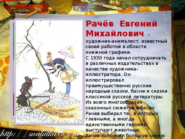 Рачёв Евгений Михайлович – художник-анималист, известный своей работой в области книжной графики. С 1930 года начал сотрудничать в различных издательствах в качестве художника-иллюстратора. Он иллюстрировал преимущественно русские народные сказки, басни и сказки классиков русской литературы. Из всего многообразия сказочных сюжетов и басен Рачев выбирал те, в которых главными, а иногда единственными героями выступают животные.  Рачев исполнил большую серию рисунков к басням И. А. Крылова. 