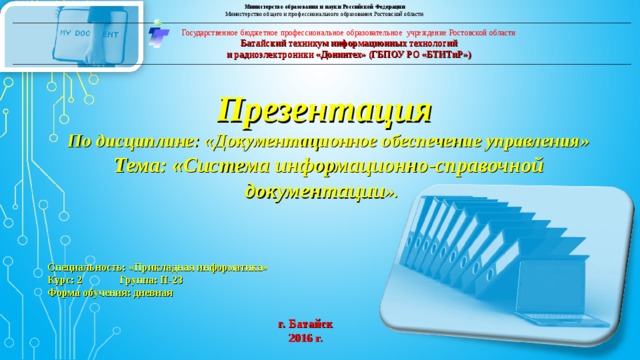 Министерство образования и науки Российской Федерации Министерство общего и профессионального образования Ростовской области Государственное бюджетное профессиональное образовательное учреждение Ростовской области Батайский техникум информационных технологий и радиоэлектроники «Донинтех» (ГБПОУ РО «БТИТиР») Презентация По дисциплине: «Документационное обеспечение управления» Тема: «Система информационно-справочной документации ».     Специальность: «Прикладная информатика» Курс: 2 Группа: П-23 Форма обучения: дневная г. Батайск 2016 г. 
