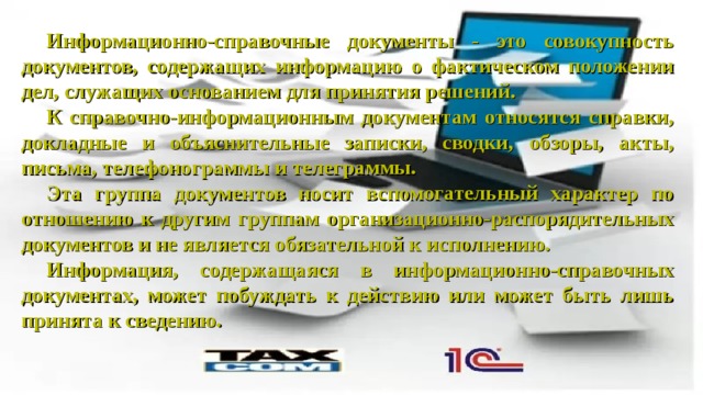 Информационно-справочные документы - это совокупность документов, содержащих информацию о фактическом положении дел, служащих основанием для принятия решений. К справочно-информационным документам относятся справки, докладные и объяснительные записки, сводки, обзоры, акты, письма, телефонограммы и телеграммы. Эта группа документов носит вспомогательный характер по отношению к другим группам организационно-распорядительных документов и не является обязательной к исполнению. Информация, содержащаяся в информационно-справочных документах, может побуждать к действию или может быть лишь принята к сведению. 