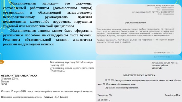 Объяснительная записка— это документ, составляемый работником (должностным лицом) организации и объясняющий вышестоящему непосредственному руководителю причины невыполнения какого-либо поручения, нарушения трудовой или технологической дисциплины. Объяснительная записка может быть оформлена рукописным способом на стандартном листе бумаги. Реквизиты объяснительной записки аналогичны реквизитам докладной записки. 