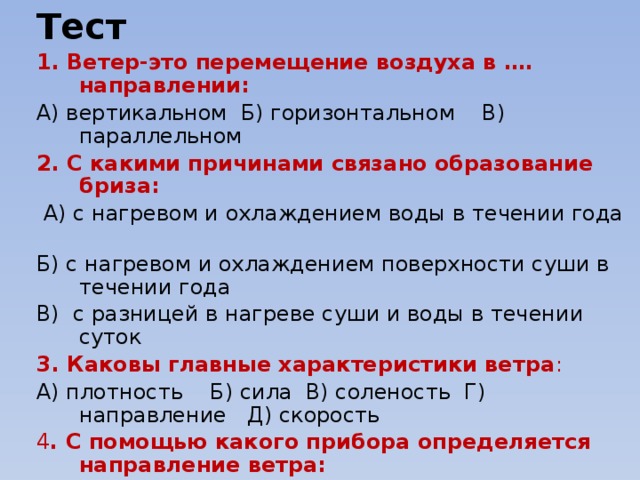 Тест 1. Ветер-это перемещение воздуха в …. направлении: А) вертикальном Б) горизонтальном В) параллельном 2. С какими причинами связано образование бриза:   А) с нагревом и охлаждением воды в течении года Б) с нагревом и охлаждением поверхности суши в течении года В) с разницей в нагреве суши и воды в течении суток 3. Каковы главные характеристики ветра : А) плотность Б) сила В) соленость Г) направление Д) скорость 4 . С помощью какого прибора определяется направление ветра: А) термометр Б) флюгер В) барометр 5. Каковы главные причины возникновения ветра: А) разница температур  Б) разница в атмосферном давлении В) разница рельефа 