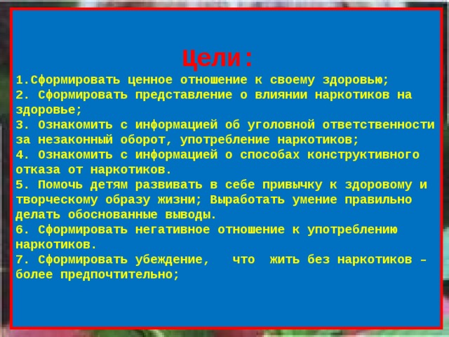  Цели: 1.Сформировать ценное отношение к своему здоровью; 2. Сформировать представление о влиянии наркотиков на здоровье; 3. Ознакомить с информацией об уголовной ответственности за незаконный оборот, употребление наркотиков; 4. Ознакомить с информацией о способах конструктивного отказа от наркотиков. 5. Помочь детям развивать в себе привычку к здоровому и творческому образу жизни; Выработать умение правильно делать обоснованные выводы. 6. Сформировать негативное отношение к употреблению наркотиков. 7. Сформировать убеждение, что жить без наркотиков – более предпочтительно;    