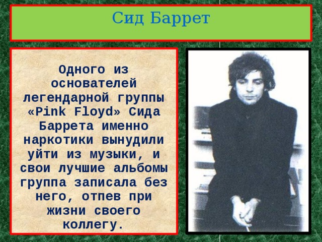 Сид Баррет  Одного из основателей легендарной группы «Pink Floyd» Сида Баррета именно наркотики вынудили уйти из музыки, и свои лучшие альбомы группа записала без него, отпев при жизни своего коллегу. 