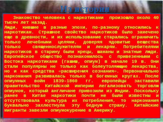 Из истории  Знакомство человека с наркотиками произошло около 40 тысяч лет назад. Люди, жившие в разные эпохи, по-разному относились к наркотикам. Страшное свойство наркотиков было замечено еще в древности, и их использование старались ограничить только лечебными целями, доверяя ядовитые вещества только священнослужителям и лекарям. Потребителями наркотиков в старину были жрецы, шаманы и знатные люди. Европейское общество познакомилось с привезенными с Востока наркотиками (гашиш, опиум) в начале 19 в. Они стали популярны не только как болеутоляющие лекарства, но и как средства «расширения сознания». Первоначально наркомания развивалась только в богемных кругах. После опиумных войн 1839–1860 гг. европейцы заставили правительство Китайской империи легализовать торговлю опиумом, который англичане привозили из Индии. Поскольку ранее в Китае наркотики почти не были известны и отсутствовала культура их потребления, то наркомания буквально захлестнула эту бедную страну. Китайские мигранты завезли опиумокурение в Америку.  