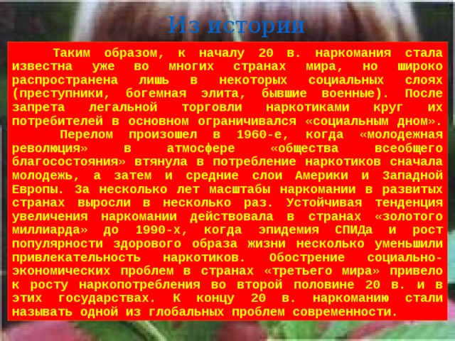 Из истории  Таким образом, к началу 20 в. наркомания стала известна уже во многих странах мира, но широко распространена лишь в некоторых социальных слоях (преступники, богемная элита, бывшие военные). После запрета легальной торговли наркотиками круг их потребителей в основном ограничивался «социальным дном».  Перелом произошел в 1960-е, когда «молодежная революция» в атмосфере «общества всеобщего благосостояния» втянула в потребление наркотиков сначала молодежь, а затем и средние слои Америки и Западной Европы. За несколько лет масштабы наркомании в развитых странах выросли в несколько раз. Устойчивая тенденция увеличения наркомании действовала в странах «золотого миллиарда» до 1990-х, когда эпидемия СПИДа и рост популярности здорового образа жизни несколько уменьшили привлекательность наркотиков. Обострение социально-экономических проблем в странах «третьего мира» привело к росту наркопотребления во второй половине 20 в. и в этих государствах. К концу 20 в. наркоманию стали называть одной из глобальных проблем современности. 