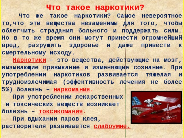  Что такое наркотики?  Что же такое наркотики? Самое невероятное то,что эти вещества незаменимы для того, чтобы облегчить страдания больного и поддержать силы. Но в то же время они могут принести огромнейший вред, разрушить здоровье и даже привести к смертельному исходу.  Наркотики – это вещества, действующие на мозг, вызывающие привыкание и изменяющие сознание. При употреблении наркотиков развивается тяжелая и трудноизлечимая (эффективность лечения не более 5%) болезнь – наркомания .  При употреблении лекарственных  и токсических веществ возникает болезнь – токсикомания .  При вдыхании паров клея, растворителя развивается слабоумие.     