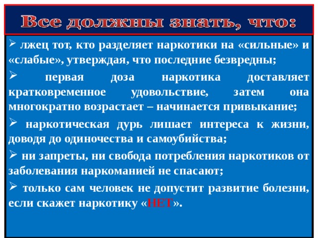  лжец тот, кто разделяет наркотики на «сильные» и «слабые», утверждая, что последние безвредны;  первая доза наркотика доставляет кратковременное удовольствие, затем она многократно возрастает – начинается привыкание;  наркотическая дурь лишает интереса к жизни, доводя до одиночества и самоубийства;  ни запреты, ни свобода потребления наркотиков от заболевания наркоманией не спасают;  только сам человек не допустит развитие болезни, если скажет наркотику « НЕТ ». 