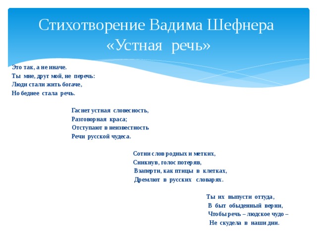 Стихотворение Вадима Шефнера «Устная речь» Это так, а не иначе. Ты мне, друг мой, не перечь: Люди стали жить богаче, Но беднее стала речь.   Гаснет устная словесность,  Разговорная краса;  Отступают в неизвестность  Речи русской чудеса.   Сотни слов родных и метких,  Сникнув, голос потеряв,  Взаперти, как птицы в клетках,  Дремлют в русских словарях.   Ты их выпусти оттуда,  В быт обыденный верни,  Чтобы речь – людское чудо –  Не скудела в наши дни. 