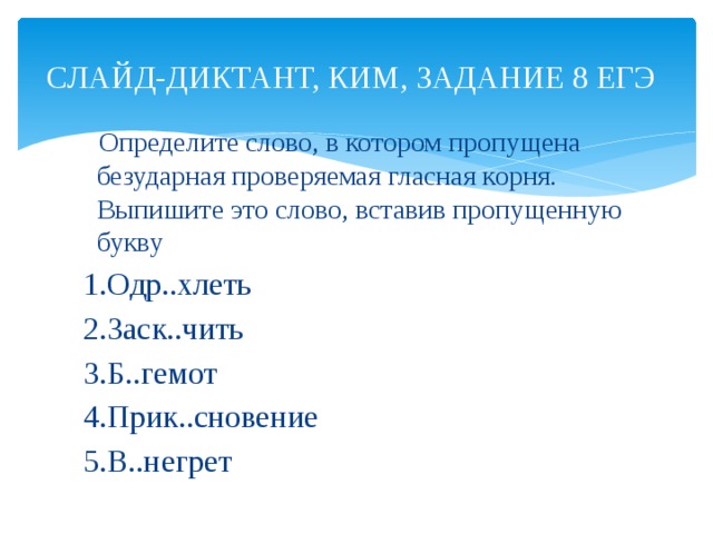 СЛАЙД-ДИКТАНТ, КИМ, ЗАДАНИЕ 8 ЕГЭ  Определите слово, в котором пропущена безударная проверяемая гласная корня. Выпишите это слово, вставив пропущенную букву  1.Одр..хлеть  2.Заск..чить  3.Б..гемот  4.Прик..сновение  5.В..негрет 