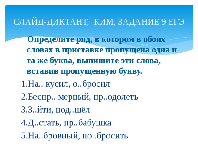 СЛАЙД-ДИКТАНТ, КИМ, ЗАДАНИЕ 9 ЕГЭ  Определите ряд, в котором в обоих словах в приставке пропущена одна и та же буква, выпишите эти слова, вставив пропущенную букву. 1.На.. кусил, о..бросил 2.Беспр.. мерный, пр..одолеть 3.З..йти, под..шёл 4.Д..стать, пр..бабушка 5.На..бровный, по..бросить  