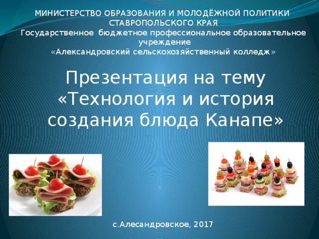 МИНИСТЕРСТВО ОБРАЗОВАНИЯ И МОЛОДЁЖНОЙ ПОЛИТИКИ СТАВРОПОЛЬСКОГО КРАЯ Государственное бюджетное профессиональное образовательное учреждение «Александровский сельскохозяйственный колледж» Презентация на тему «Технология и история создания блюда Канапе» с.Алесандровское, 2017 