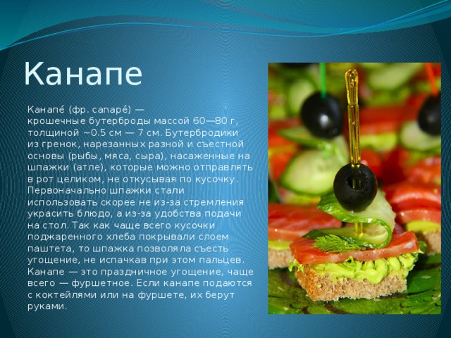 Канапе Канапе́ (фр. canapé) — крошечные бутерброды массой 60—80 г, толщиной ~0.5 см — 7 см. Бутербродики из гренок, нарезанных разной и съестной основы (рыбы, мяса, сыра), насаженные на шпажки (атле), которые можно отправлять в рот целиком, не откусывая по кусочку. Первоначально шпажки стали использовать скорее не из-за стремления украсить блюдо, а из-за удобства подачи на стол. Так как чаще всего кусочки поджаренного хлеба покрывали слоем паштета, то шпажка позволяла съесть угощение, не испачкав при этом пальцев. Канапе — это праздничное угощение, чаще всего — фуршетное. Если канапе подаются с коктейлями или на фуршете, их берут руками. 