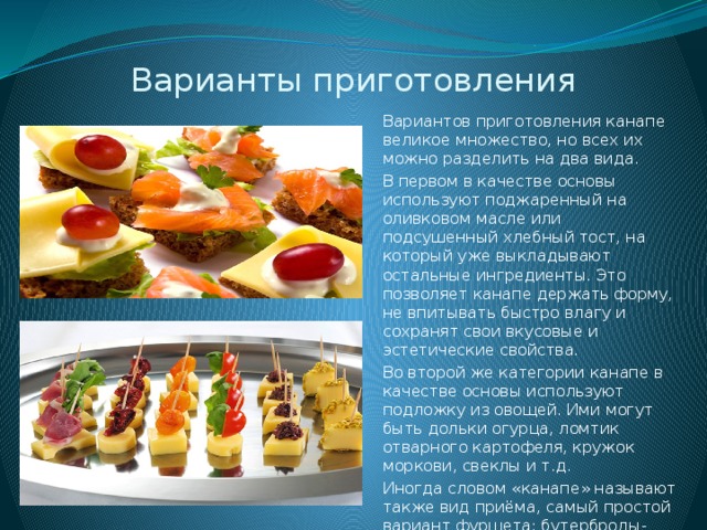 Варианты приготовления Вариантов приготовления канапе великое множество, но всех их можно разделить на два вида. В первом в качестве основы используют поджаренный на оливковом масле или подсушенный хлебный тост, на который уже выкладывают остальные ингредиенты. Это позволяет канапе держать форму, не впитывать быстро влагу и сохранят свои вкусовые и эстетические свойства. Во второй же категории канапе в качестве основы используют подложку из овощей. Ими могут быть дольки огурца, ломтик отварного картофеля, кружок моркови, свеклы и т.д. Иногда словом «канапе» называют также вид приёма, самый простой вариант фуршета: бутерброды-канапе, пара лёгких закусок, чай и фрукты. 