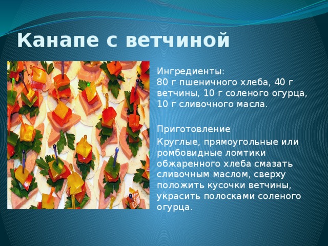 Канапе с ветчиной Ингредиенты:  80 г пшеничного хлеба, 40 г ветчины, 10 г соленого огурца, 10 г сливочного масла. Приготовление        Круглые, прямоугольные или ромбовидные ломтики обжаренного хлеба смазать сливочным маслом, сверху положить кусочки ветчины, украсить полосками соленого огурца. 
