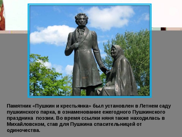 Памятник «Пушкин и крестьянка» был установлен в Летнем саду пушкинского парка, в ознаменование ежегодного Пушкинского праздника  поэзии. Во время ссылки няня также находилась в Михайловском, став для Пушкина спасительницей от одиночества.  