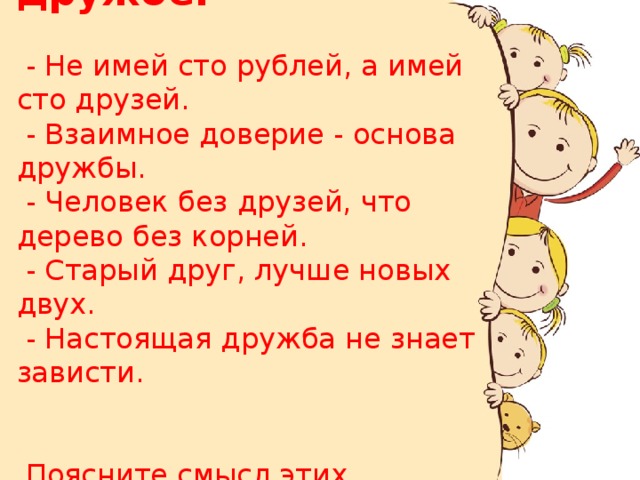 Пословицы о дружбе:   - Не имей сто рублей, а имей сто друзей.  - Взаимное доверие - основа дружбы.  - Человек без друзей, что дерево без корней.  - Старый друг, лучше новых двух.  - Настоящая дружба не знает зависти.     Поясните смысл этих пословиц . 