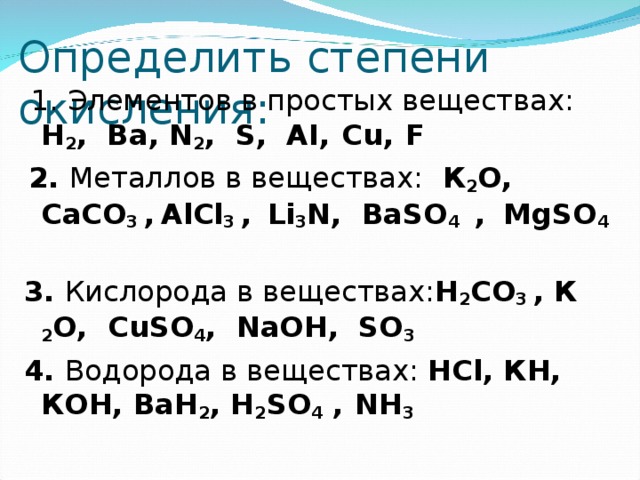 Определить степени окисления:  1. Элементов в простых веществах: Н 2 , Ва, N 2 , S , AI ,  Cu ,  F  2. Металлов в веществах: К 2 О, CaCO 3  ,  AlCl 3 ,  Li 3 N , BaSO 4 ,    MgSO 4  3 . Кислорода в веществах: Н 2 CO 3  , К 2 О, CuSO 4 , NaOH , SO 3 4. Водорода в веществах: HCl , КН, КОН, Ba Н 2 , Н 2 SO 4 ,  N Н 3    