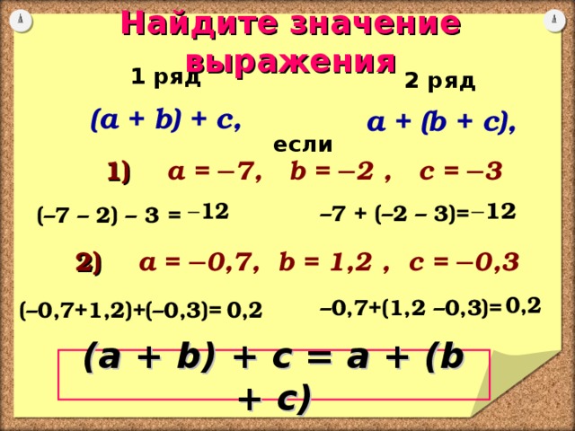 Найдите значение выражения 1 ряд  ( a + b) + c,    (–7 – 2) – 3 =   (–0,7+1,2)+(–0,3)=    2 ряд  a + (b + c),   – 7 + (–2 – 3)=    – 0,7+(1,2 –0,3)=         если 1) a = ─7,  b = ─2  ,  c = ─3 2 ) a =  ─0,7,  b = 1,2  ,  c = ─0,3 ( a + b) + c = a + (b + c) 