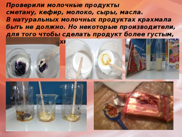 Проверили молочные продукты  сметану, кефир, молоко, сыры, масла.  В натуральных молочных продуктах крахмала быть не должно. Но некоторые производители, для того чтобы сделать продукт более густым, добавляют крахмал или муку .   