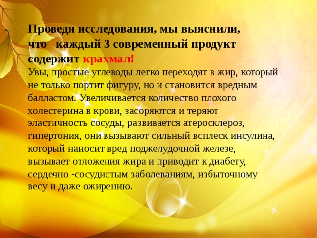  Проведя исследования, мы выяснили, что каждый 3 современный продукт содержит крахмал! Увы, простые углеводы легко переходят в жир, который не только портит фигуру, но и становится вредным балластом. Увеличивается количество плохого холестерина в крови, засоряются и теряют эластичность сосуды, развивается атеросклероз, гипертония, они вызывают сильный всплеск инсулина, который наносит вред поджелудочной железе, вызывает отложения жира и приводит к диабету, сердечно -сосудистым заболеваниям, избыточному весу и даже ожирению.  