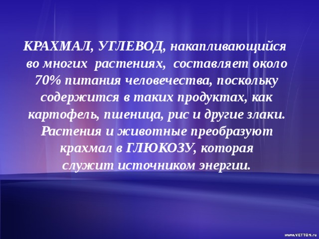  КРАХМАЛ, УГЛЕВОД, накапливающийся во многих  растениях,  составляет около 70% питания человечества, поскольку содержится в таких продуктах, как картофель, пшеница, рис и другие злаки. Растения и животные преобразуют крахмал в ГЛЮКОЗУ, которая служит источником энергии. 