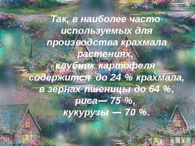  Так, в наиболее часто используемых для производства крахмала растениях, клубнях   картофеля содержится до 24   % крахмала, в зёрнах   пшеницы  до 64   %, риса — 75   %, кукурузы  — 70   %. 