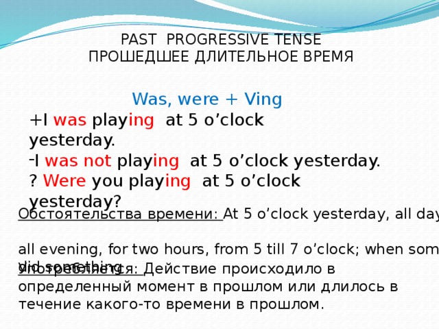 PAST PROGRESSIVE TENSE ПРОШЕДШЕЕ ДЛИТЕЛЬНОЕ ВРЕМЯ Was, were + Ving +I was play ing at 5 o’clock yesterday. I was  not play ing at 5 o’clock yesterday. ? Were you play ing at 5 o’clock yesterday? Обстоятельства времени: At 5 o’clock yesterday, all day long, аll evening, for two hours, from 5 till 7 o’clock; when somebody did something Употребляется: Действие происходило в определенный момент в прошлом или длилось в течение какого-то времени в прошлом.
