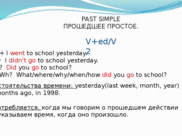 PAST SIMPLE ПРОШЕДШЕЕ ПРОСТОЕ. V+ed/V2 + I went to school yesterday.  I didn’t go to school yesterday. ? Did you go to school? Wh? What/where/why/when/how did you go to school? Обстоятельства времени: yesterday(last week, month, year) 3 months ago, in 1998.  Употребляется, когда мы говорим о прошедшем действии  и указываем время, когда оно произошло.