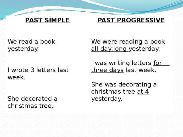 PAST SIMPLE PAST PROGRESSIVE  We read a book yesterday. We were reading a book all day long yesterday. I wrote 3 letters last week. I was writing letters for three days last week. She decorated a christmas tree. She was decorating a christmas tree at 4 yesterday.