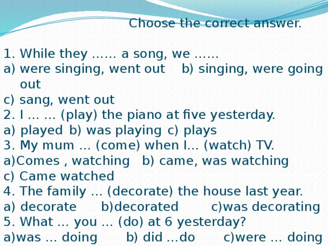 Choose the correct answer. While they …… a song, we …… a)  were singing, went out b) singing, were going out c) sang, went out 2. I … … (play) the piano at five yesterday. a) played  b) was playing  c) plays 3. My mum … (come) when I… (watch) TV. a)Comes , watching b) came, was watching c) Came watched 4. The family … (decorate) the house last year. a) decorate b)decorated c)was decorating 5. What … you … (do) at 6 yesterday? a)was … doing b) did …do c)were … doing