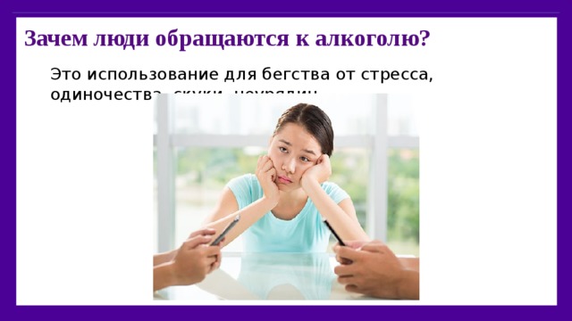 Зачем люди обращаются к алкоголю?   Это использование для бегства от стресса, одиночества, скуки, неурядиц… 