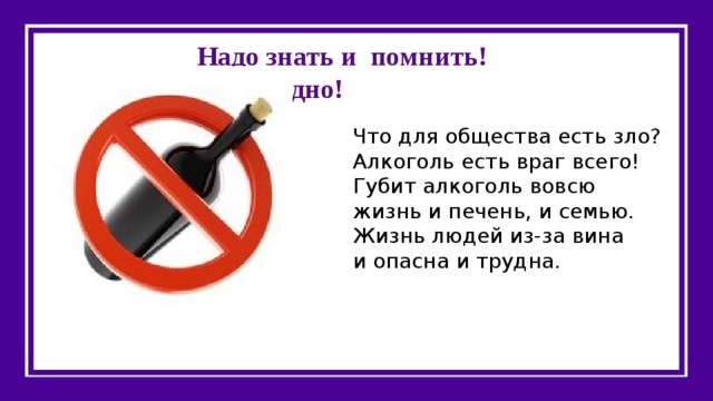 Надо знать и помнить!  Это вредно! Что для общества есть зло?  Алкоголь есть враг всего!  Губит алкоголь вовсю  жизнь и печень, и семью.  Жизнь людей из-за вина  и опасна и трудна. 