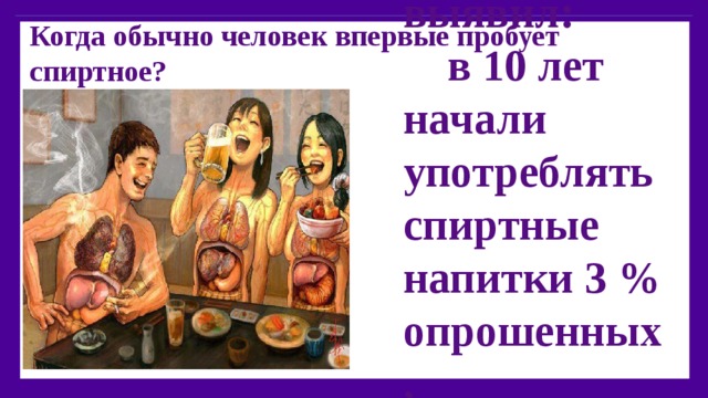 Когда обычно человек впервые пробует спиртное?    Чаще всего в подростковом возрасте. Опрос в России выявил:  в 10 лет начали употреблять спиртные напитки 3 % опрошенных,  в 13 лет – 3 %,  в 15 лет – 88%,  в 17 лет – 5 %.  