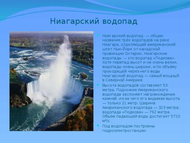 Ниагарский водопад Ниагарский водопад — общее название трёх водопадов на реке Ниагара, отделяющей американский штат Нью-Йорк от канадской провинции Онтарио. Ниагарские водопады — это водопад «Подкова». Хотя перепад высот и не очень велик, водопады очень широки, и по объёму проходящей через него воды Ниагарский водопад — самый мощный в Северной Америке Высота водопадов составляет 53 метра. Подножие Американского водопада заслоняет нагромождение камней, из-за чего его видимая высота — только 21 метр. Ширина Американского водопада — 323 метра, водопада «Подкова» — 792 метра. Объём падающей воды достигает 5720 м³/с . Под водопадом построены гидроэлектростанции. 