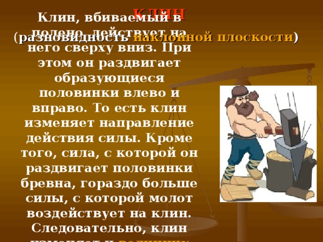 КЛИН Клин, вбиваемый в полено, действует на него сверху вниз. При этом он раздвигает образующиеся половинки влево и вправо. То есть клин изменяет направление действия силы. Кроме того, сила, с которой он раздвигает половинки бревна, гораздо больше силы, с которой молот воздействует на клин. Следовательно, клин изменяет и величину приложенной силы . ( разновидность наклонной плоскости )  