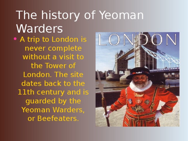 The history of Yeoman Warders A trip to London is never complete without a visit to the Tower of London. The site dates back to the 11th century and is guarded by the Yeoman Warders, or Beefeaters.  